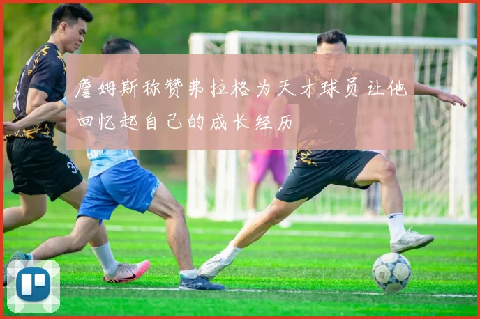 詹姆斯称赞弗拉格为天才球员让他回忆起自己的成长经历