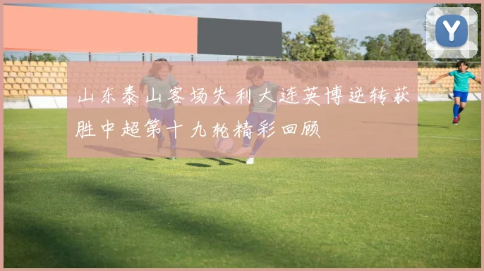 山东泰山客场失利大连英博逆转获胜中超第十九轮精彩回顾