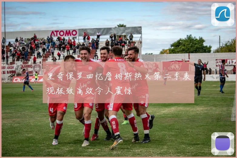 里奇保罗回忆詹姆斯热火第二季表现极致高效令人震惊