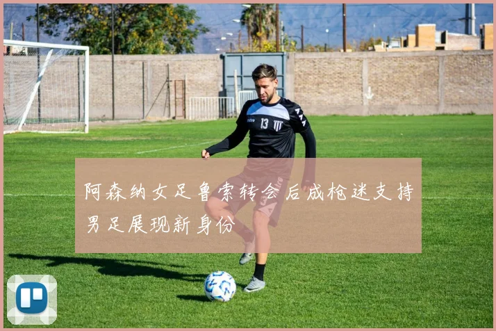 阿森纳女足鲁索转会后成枪迷支持男足展现新身份