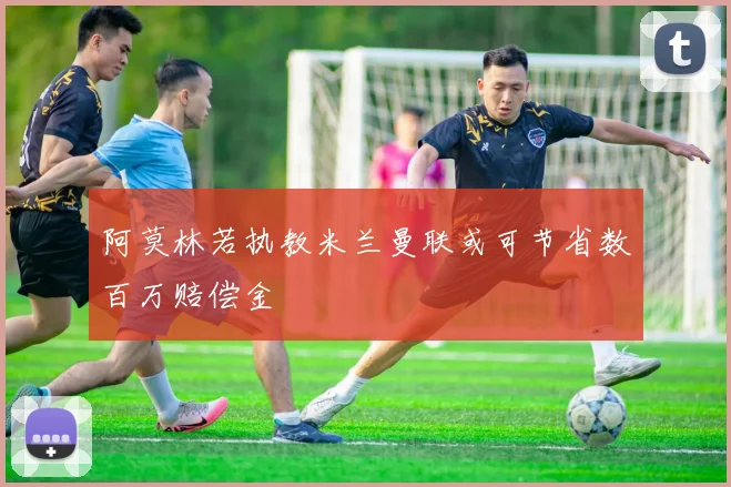 阿莫林若执教米兰曼联或可节省数百万赔偿金