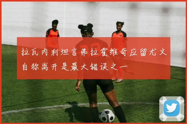 拉瓦内利坦言弗拉霍维奇应留尤文自称离开是最大错误之一