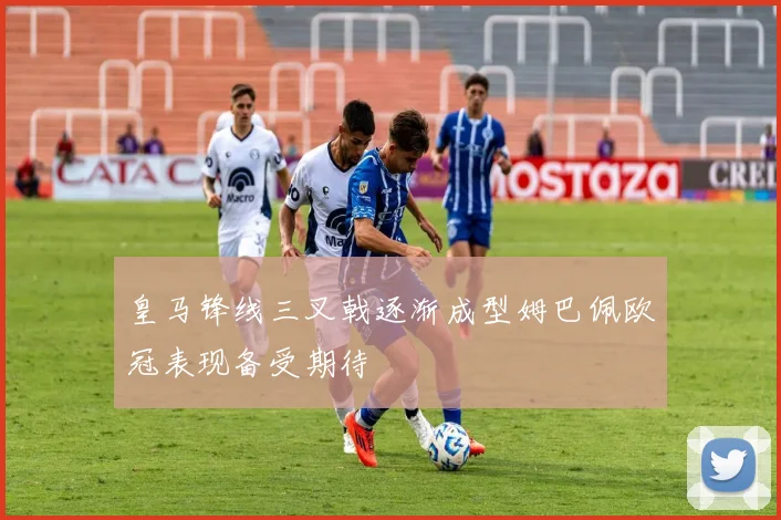 皇马锋线三叉戟逐渐成型姆巴佩欧冠表现备受期待
