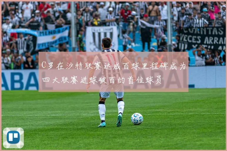 C罗在沙特联赛达成百球里程碑成为四大联赛进球破百的首位球员