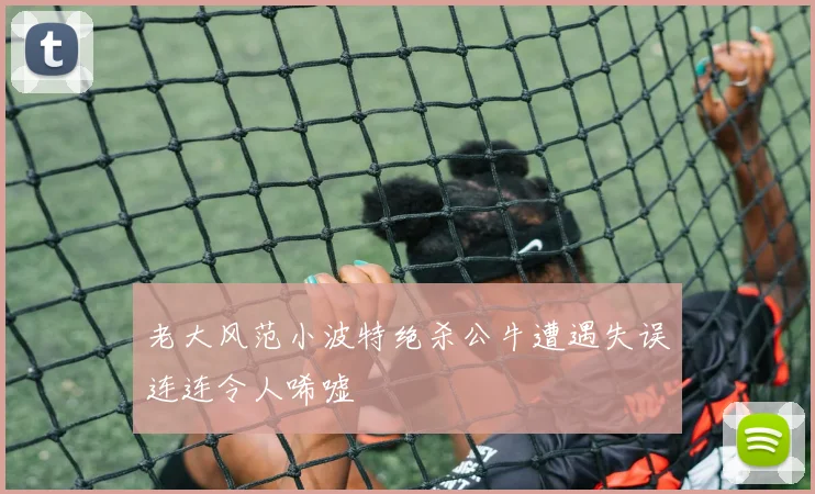 老大风范小波特绝杀公牛遭遇失误连连令人唏嘘