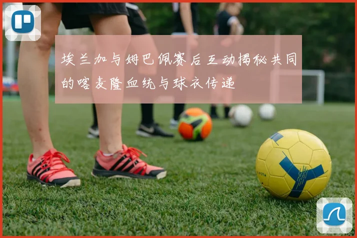 埃兰加与姆巴佩赛后互动揭秘共同的喀麦隆血统与球衣传递