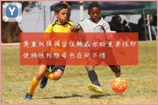 奥康纳强调留住鲍威尔的重要性即使牺牲约维奇也在所不惜