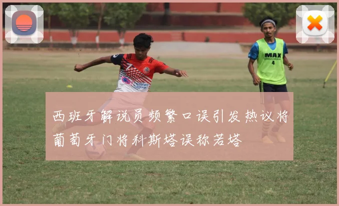 西班牙解说员频繁口误引发热议将葡萄牙门将科斯塔误称若塔