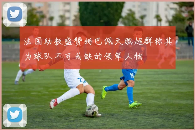 法国助教盛赞姆巴佩天赋超群称其为球队不可或缺的领军人物