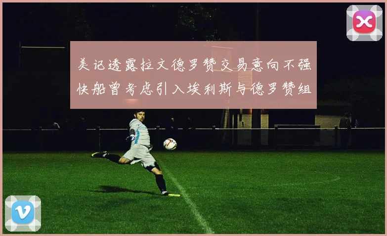 美记透露拉文德罗赞交易意向不强快船曾考虑引入埃利斯与德罗赞组合