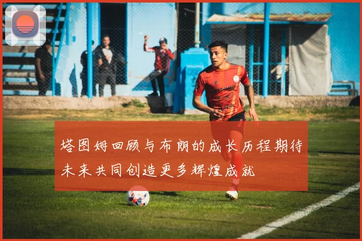 塔图姆回顾与布朗的成长历程期待未来共同创造更多辉煌成就