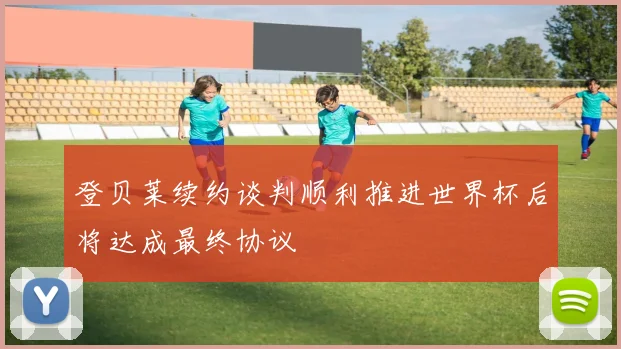 登贝莱续约谈判顺利推进世界杯后将达成最终协议