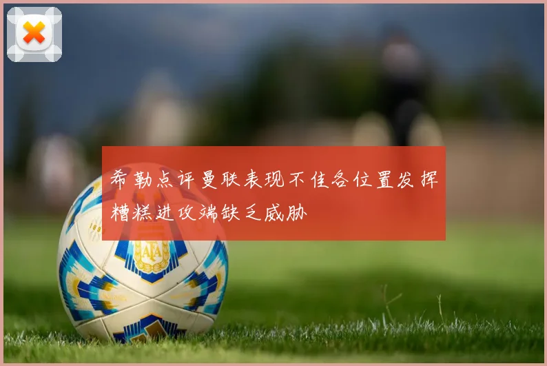希勒点评曼联表现不佳各位置发挥糟糕进攻端缺乏威胁