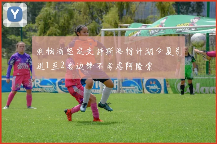 利物浦坚定支持斯洛特计划今夏引进1至2名边锋不考虑阿隆索