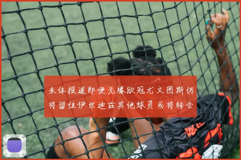 米体报道即便无缘欧冠尤文图斯仍将留住伊尔迪兹其他球员或将转会离队