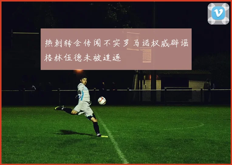 热刺转会传闻不实罗马诺权威辟谣格林伍德未被追逐